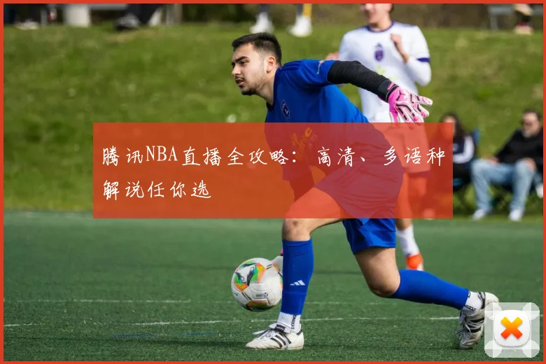 腾讯NBA直播全攻略：高清、多语种解说任你选